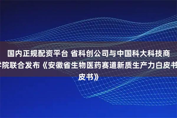 国内正规配资平台 省科创公司与中国科大科技商学院联合发布《安徽省生物医药赛道新质生产力白皮书》