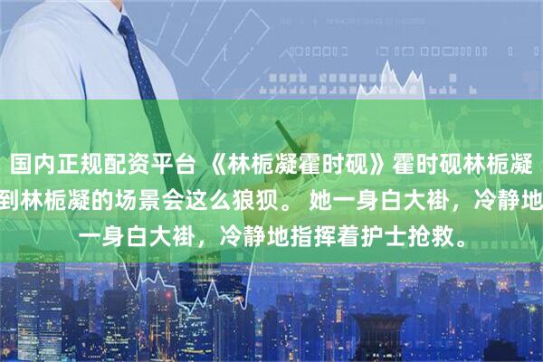 国内正规配资平台 《林栀凝霍时砚》霍时砚林栀凝 我从没想过再见到林栀凝的场景会这么狼狈。 她一身白大褂，冷静地指挥着护士抢救。