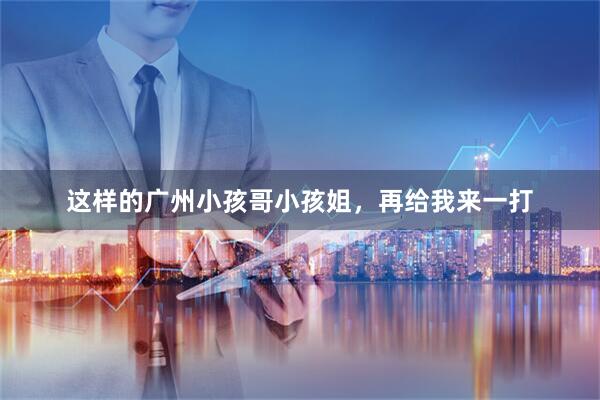 这样的广州小孩哥小孩姐，再给我来一打