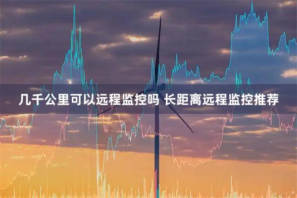 几千公里可以远程监控吗 长距离远程监控推荐