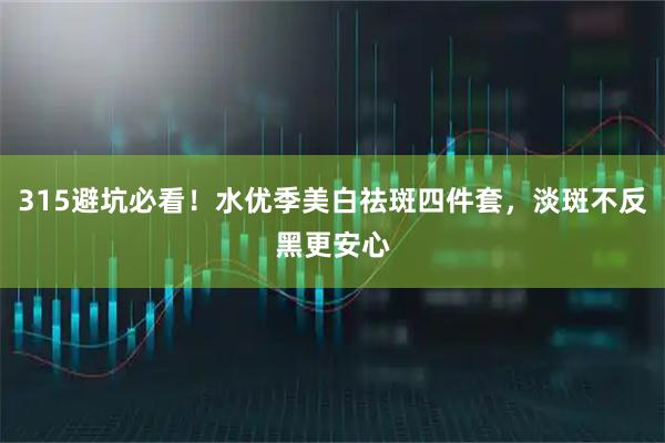 315避坑必看!水优季美白祛斑四件套,淡斑不反黑更安心