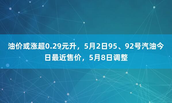 油价或涨超0.29元升，5月2日95、92号汽油今日最近售价，5月8日调整