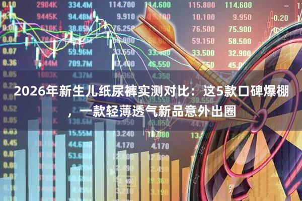 2026年新生儿纸尿裤实测对比：这5款口碑爆棚，一款轻薄透气新品意外出圈