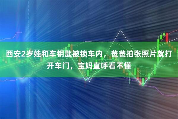 西安2岁娃和车钥匙被锁车内，爸爸拍张照片就打开车门，宝妈直呼看不懂