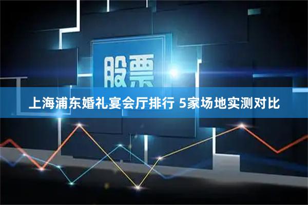 上海浦东婚礼宴会厅排行 5家场地实测对比
