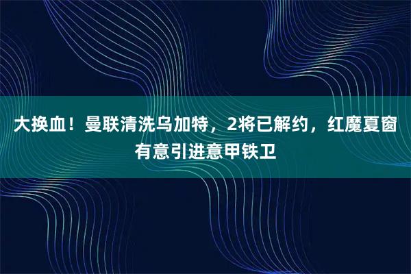 大换血!曼联清洗乌加特,2将已解约,红魔夏窗有意引进意甲铁卫
