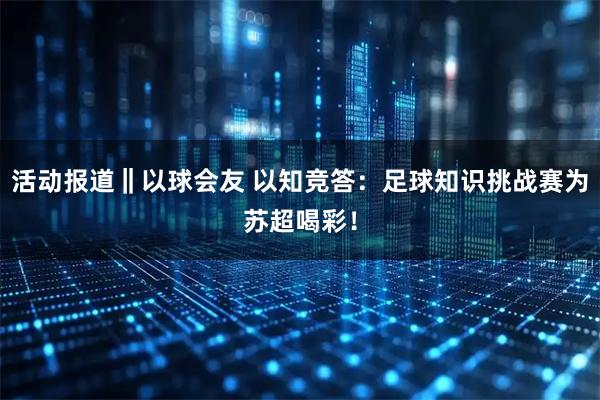 活动报道‖以球会友 以知竞答：足球知识挑战赛为苏超喝彩！