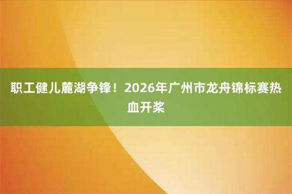 职工健儿麓湖争锋！2026年广州市龙舟锦标赛热血开桨