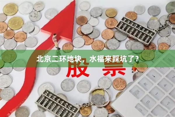 北京二环地块，水福来踩坑了？
