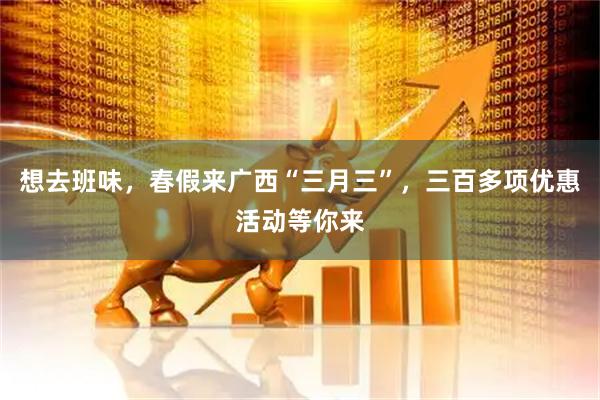 想去班味，春假来广西“三月三”，三百多项优惠活动等你来