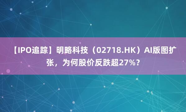 【IPO追踪】明略科技（02718.HK）AI版图扩张，为何股价反跌超27%？