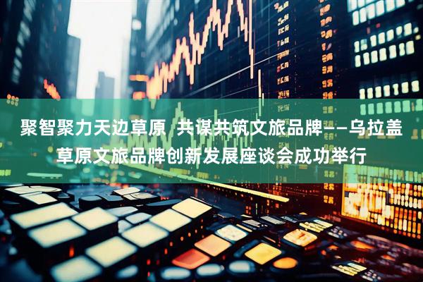 聚智聚力天边草原  共谋共筑文旅品牌——乌拉盖草原文旅品牌创新发展座谈会成功举行