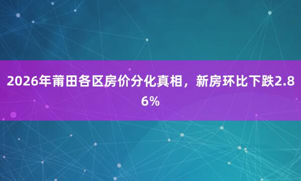 2026年莆田各区房价分化真相，新房环比下跌2.86%