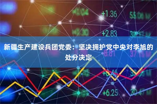 新疆生产建设兵团党委：坚决拥护党中央对李旭的处分决定