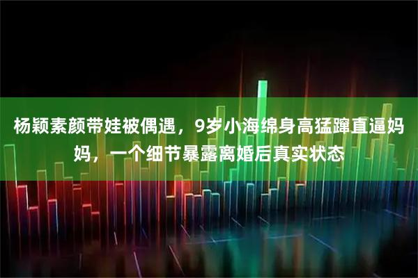 杨颖素颜带娃被偶遇，9岁小海绵身高猛蹿直逼妈妈，一个细节暴露离婚后真实状态