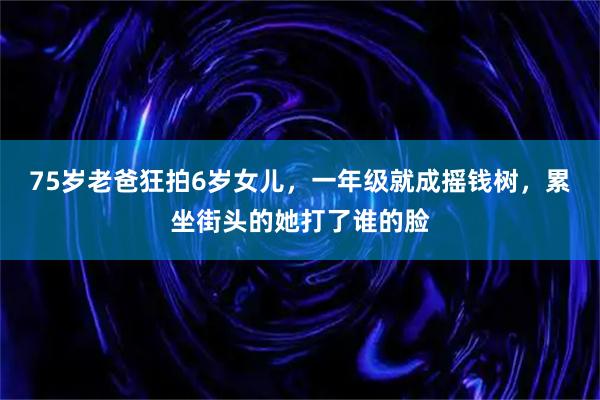 75岁老爸狂拍6岁女儿，一年级就成摇钱树，累坐街头的她打了谁的脸